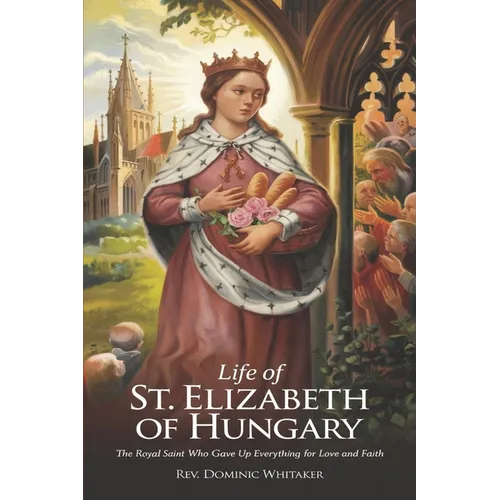 Life of St. Elizabeth of Hungary: The Royal Saint Who Gave Up Everything for Love and Faith