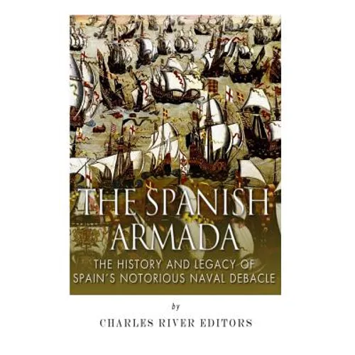 The Spanish Armada: The History and Legacy of Spain's Notorious Naval Debacle