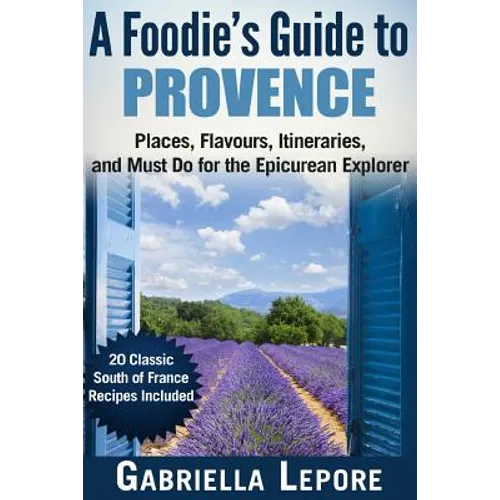 A Foodie's Guide to Provence: Places, Flavors, Itineraries, and Must Do for the Epicurean Explorer - 20 Classic South of France Recipes Included