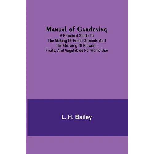 Manual of Gardening; A Practical Guide to the Making of Home Grounds and the Growing of Flowers, Fruits, and Vegetables for Home Use