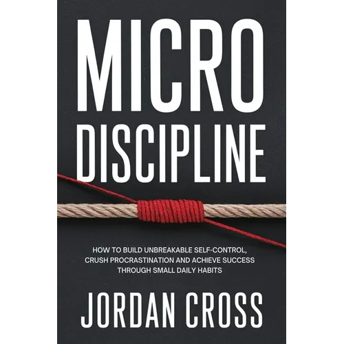 Micro Discipline: How to Build Unbreakable Self-Control, Crush Procrastination, and Achieve Success Through Small Daily Habits