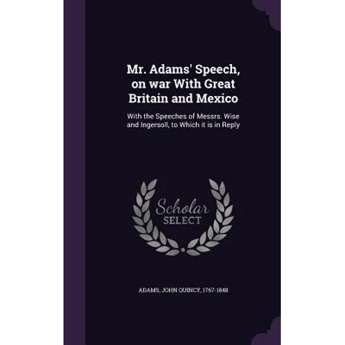 Mr. Adams' Speech, on war With Great Britain and Mexico: With the Speeches of Messrs. Wise and Ingersoll, to Which it is in Reply