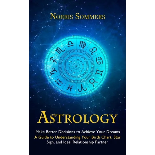 Astrology: Make Better Decisions to Achieve Your Dreams (A Guide to Understanding Your Birth Chart, Star Sign, and Ideal Relationship Partner)