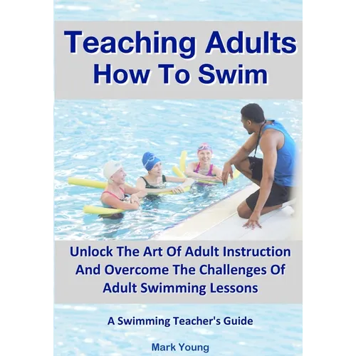 Teaching Adults How To Swim: Unlock The Art Of Adult Instruction And Overcome The Challenges Of Adult Swimming Lessons. A Swimming Teacher's Guide