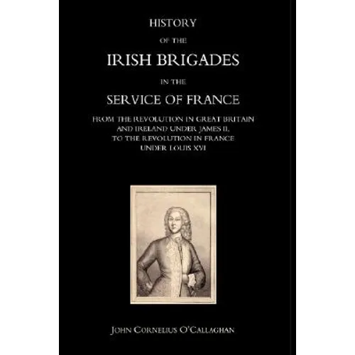 History of the Irish Brigades in the Service of France from the Revolution in Great Britain and Ireland Under James II, to the Revolution in France Un