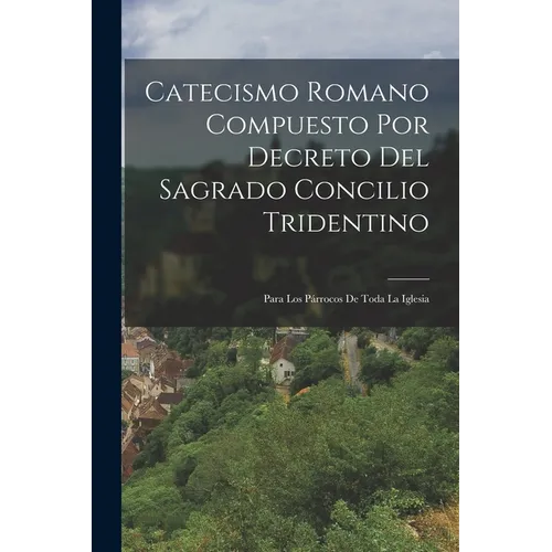 Catecismo Romano Compuesto Por Decreto Del Sagrado Concilio Tridentino: Para Los Párrocos De Toda La Iglesia
