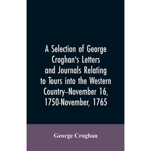 A selection of George Croghan's letters and journals relating to tours into the western country--November 16, 1750-November, 1765