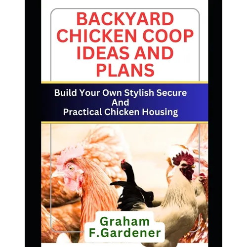 Backyard Chicken COOP Ideas and Plans: Build Your Own Stylish, Secure and Practical Chicken Housing - Complete Blueprints and Step-by-Step Instruction