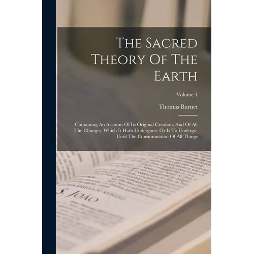 The Sacred Theory Of The Earth: Containing An Account Of Its Original Creation, And Of All The Changes, Which It Hath Undergone, Or Is To Undergo, Unt