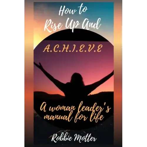 How to Rise Up and A.C.H.I.E.V.E; A Woman Leaders Manual for Life