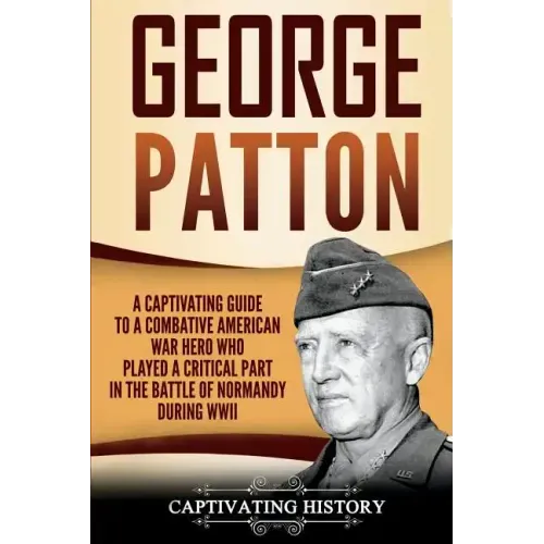 George Patton: A Captivating Guide to a Combative American War Hero Who Played a Critical Part in the Battle of Normandy During WWII