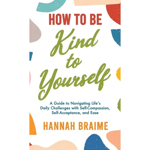 How to Be Kind to Yourself: A Guide to Navigating Life's Daily Challenges with Self-Compassion, Self-Acceptance, and Ease