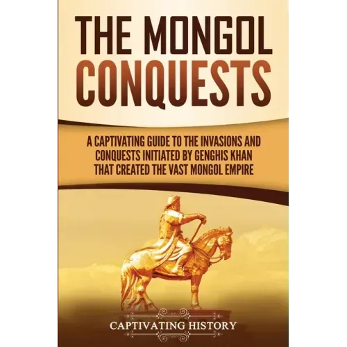 The Mongol Conquests: A Captivating Guide to the Invasions and Conquests Initiated by Genghis Khan That Created the Vast Mongol Empire