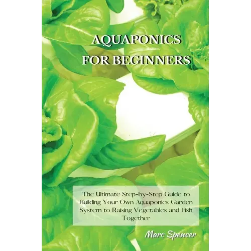 Aquaponics for Beginners: The Ultimate Step-by-Step Guide to Building Your Own Aquaponics Garden System to Raising Vegetables and Fish Together