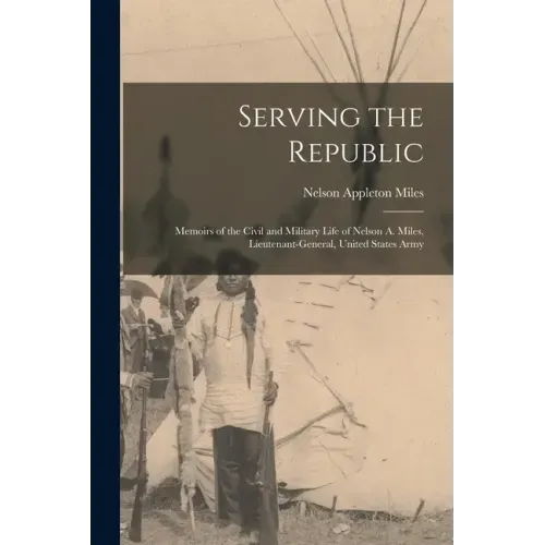 Serving the Republic: Memoirs of the Civil and Military Life of Nelson A. Miles, Lieutenant-General, United States Army