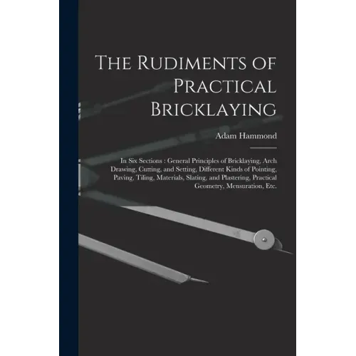 The Rudiments of Practical Bricklaying: in Six Sections: General Principles of Bricklaying, Arch Drawing, Cutting, and Setting, Different Kinds of Poi