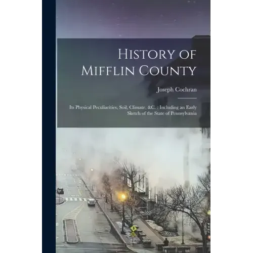 History of Mifflin County: Its Physical Peculiarities, Soil, Climate, &c.; Including an Early Sketch of the State of Pennsylvania