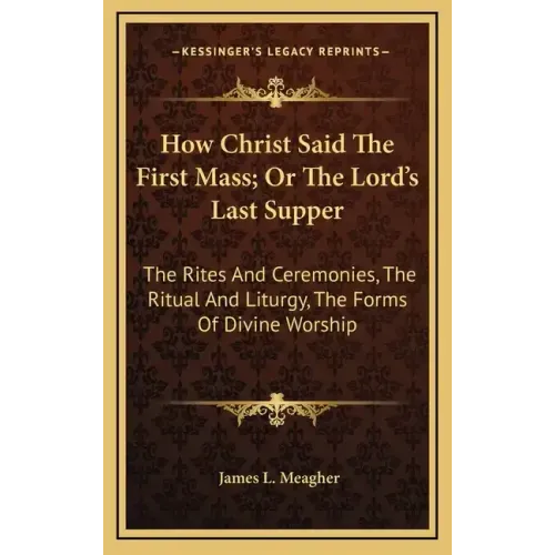 How Christ Said the First Mass; Or the Lord's Last Supper: The Rites and Ceremonies, the Ritual and Liturgy, the Forms of Divine Worship