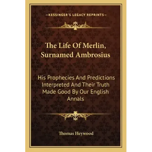 The Life of Merlin, Surnamed Ambrosius: His Prophecies and Predictions Interpreted and Their Truth Made Good by Our English Annals