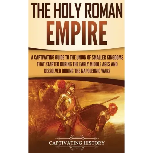 The Holy Roman Empire: A Captivating Guide to the Union of Smaller Kingdoms That Started During the Early Middle Ages and Dissolved During the Napoleo