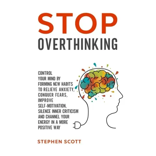 Stop Overthinking: Control Your Mind by Forming New Habits to Relieve Anxiety, Conquer Fears, Improve Self-Motivation, Silence Inner Crit