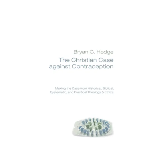The Christian Case Against Contraception: Making the Case from Historical, Biblical, Systematic, and Practical Theology & Ethics