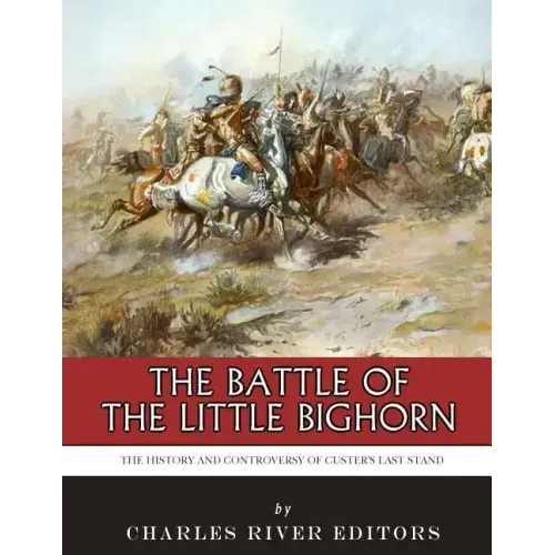 The Battle of the Little Bighorn: The History and Controversy of Custer's Last Stand