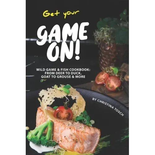 Get your Game On!: Wild Game & Fish Cookbook: From Deer to Duck, Goat to Grouse More
