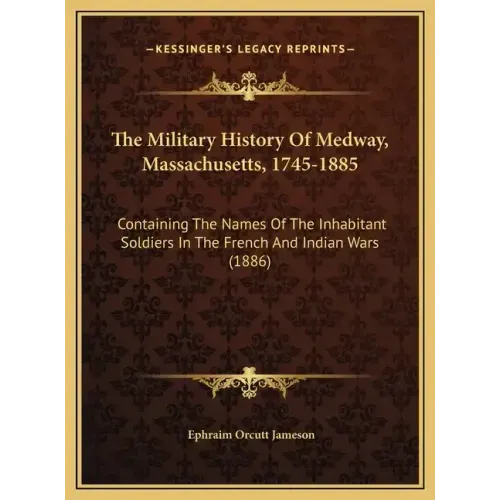 The Military History Of Medway, Massachusetts, 1745-1885: Containing The Names Of The Inhabitant Soldiers In The French And Indian Wars (1886)