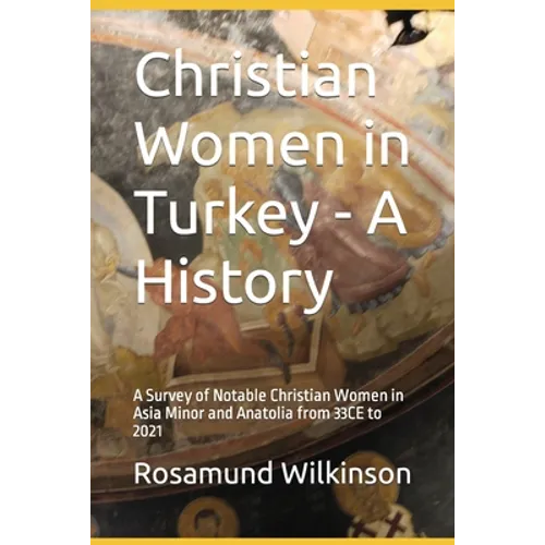 Christian Women in Turkey - A History: A Survey of Notable Christian Women in Asia Minor and Anatolia from 33CE to 2021