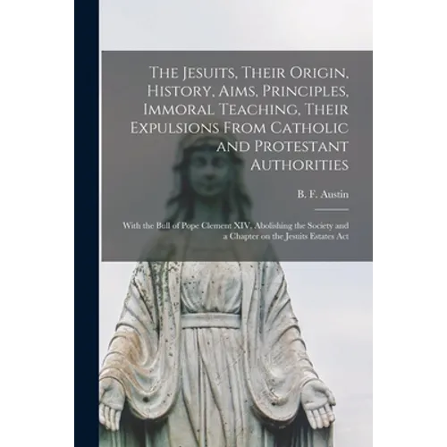 The Jesuits, Their Origin, History, Aims, Principles, Immoral Teaching, Their Expulsions From Catholic and Protestant Authorities [microform]: With th