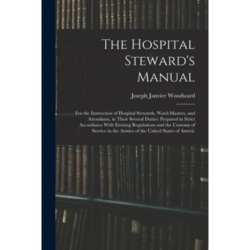 The Hospital Steward's Manual: For the Instruction of Hospital Stewards, Ward-Masters, and Attendants, in Their Several Duties: Prepared in Strict Ac