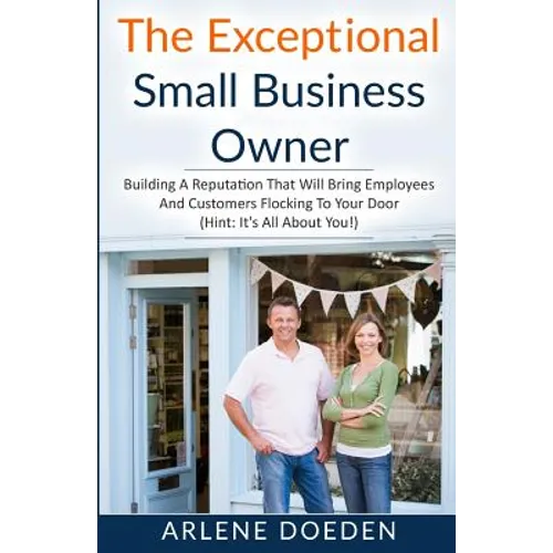 The Exceptional Small Business Owner: Building A Reputation That Will Bring Employees And Customers Flocking To Your Door (Hint: It's All About YOU!)