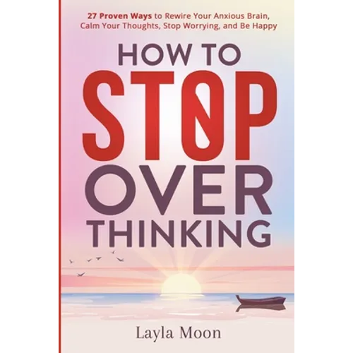 How to Stop Overthinking: 27 Proven Ways to Rewire Your Anxious Brain, Calm Your Thoughts, Stop Worrying, and Be Happy