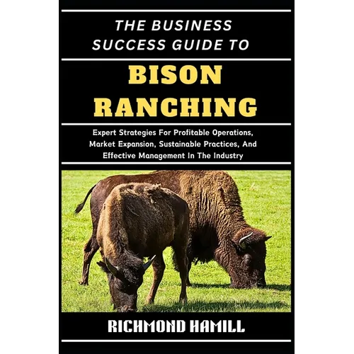 The Business Success Guide to Bison Ranching: Expert Strategies For Profitable Operations, Market Expansion, Sustainable Practices, And Effective Mana
