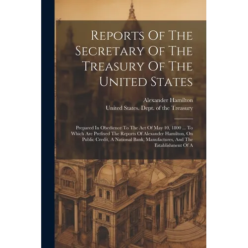 Reports Of The Secretary Of The Treasury Of The United States: Prepared In Obedience To The Act Of May 10, 1800 ... To Which Are Prefixed The Reports