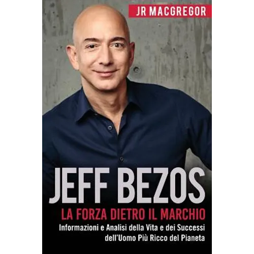 Jeff Bezos: La Forza Dietro il Marchio: Informazioni e Analisi della Vita e dei Successi dell'Uomo Più Ricco del Pianeta