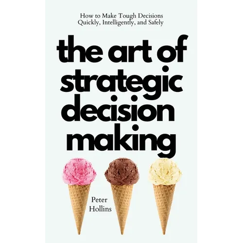 The Art of Strategic Decision-Making: How to Make Tough Decisions Quickly, Intelligently, and Safely