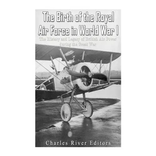 The Birth of the Royal Air Force in World War I: The History and Legacy of British Air Power during the Great War