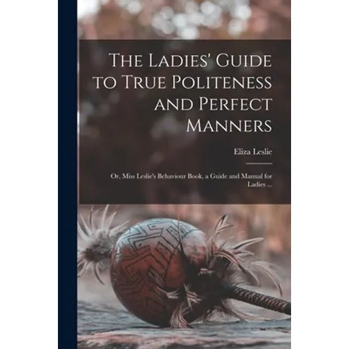 The Ladies' Guide to True Politeness and Perfect Manners: or, Miss Leslie's Behaviour Book, a Guide and Manual for Ladies ...