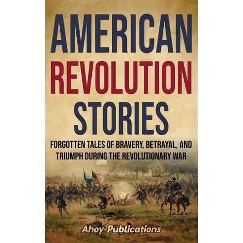 American Revolution Stories: Forgotten Tales of Bravery, Betrayal, and Triumph during the Revolutionary War