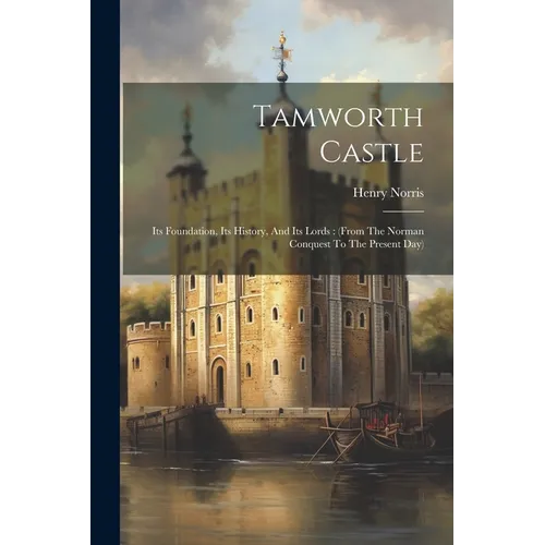 Tamworth Castle: Its Foundation, Its History, And Its Lords: (from The Norman Conquest To The Present Day)