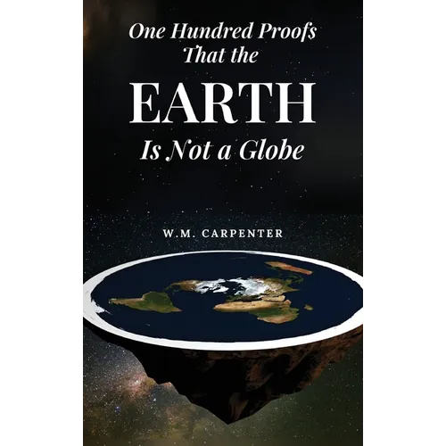 One Hundred Proofs That the Earth Is Not a Globe: One Hundred Arguments Against a Spherical Earth, First Published 1885