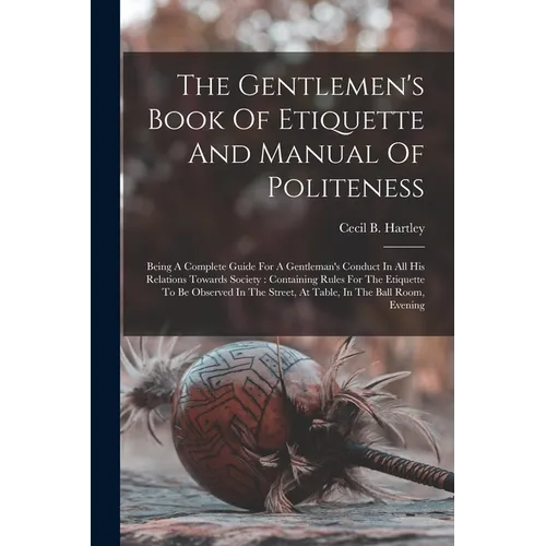 The Gentlemen's Book Of Etiquette And Manual Of Politeness: Being A Complete Guide For A Gentleman's Conduct In All His Relations Towards Society: Con