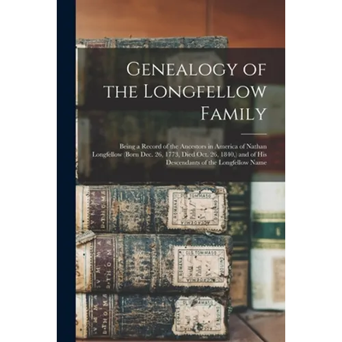 Genealogy of the Longfellow Family: Being a Record of the Ancestors in America of Nathan Longfellow (born Dec. 26, 1773, Died Oct. 26, 1840, ) and of