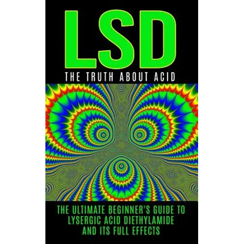 LSD: The Truth About Acid: The Ultimate Beginner's Guide to Lysergic Acid Diethylamide And Its Full Effects
