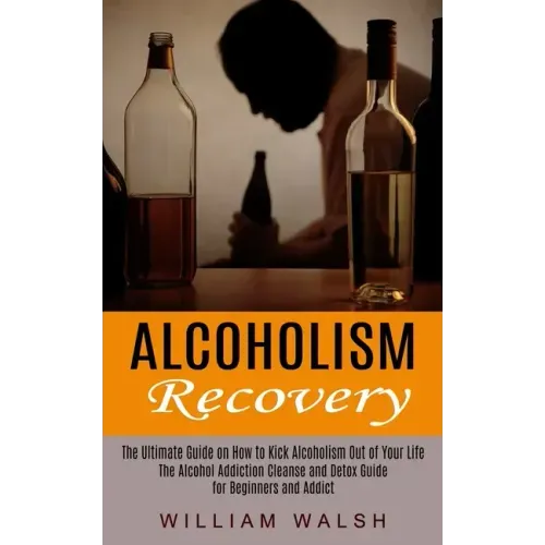 Alcoholism Recovery: The Ultimate Guide on How to Kick Alcoholism Out of Your Life (The Alcohol Addiction Cleanse and Detox Guide for Begin