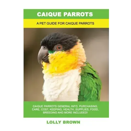 Caique Parrots: Caique Parrots General Info, Purchasing, Care, Cost, Keeping, Health, Supplies, Food, Breeding and More Included! A Pe
