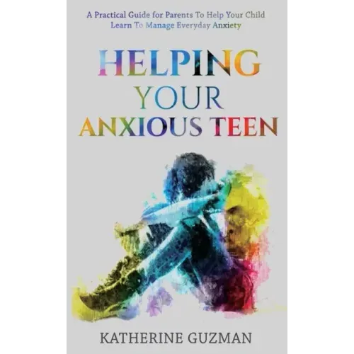 Helping Your Anxious Teen: A Practical Guide For Parents To Help Your Child Learn To Manage Everyday Anxiety