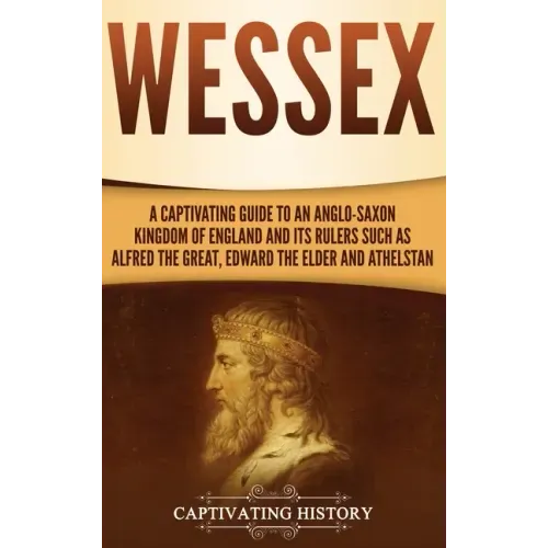 Wessex: A Captivating Guide to an Anglo-Saxon Kingdom of England and Its Rulers Such as Alfred the Great, Edward the Elder, and Athelstan